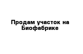 Продам участок на Биофабрике 